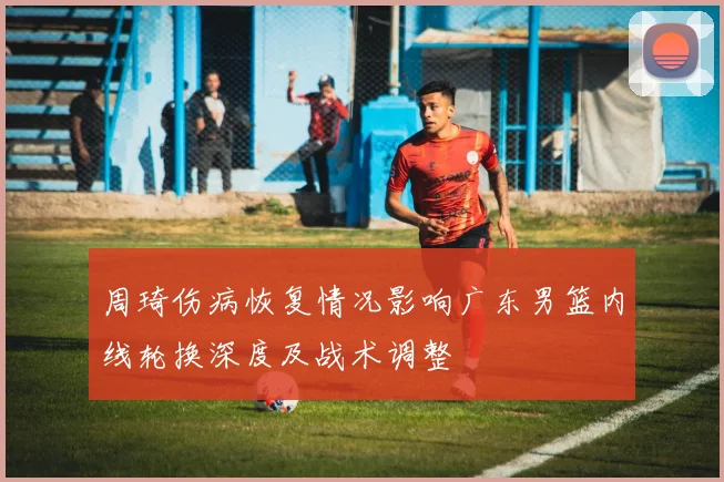 周琦伤病恢复情况影响广东男篮内线轮换深度及战术调整