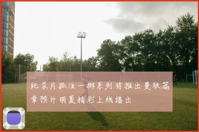 纪录片孤注一掷系列将推出曼联篇章预计明夏精彩上线播出
