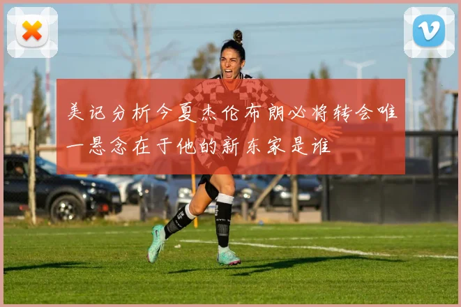 美记分析今夏杰伦布朗必将转会唯一悬念在于他的新东家是谁