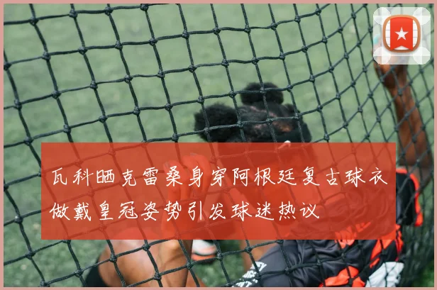瓦科晒克雷桑身穿阿根廷复古球衣做戴皇冠姿势引发球迷热议