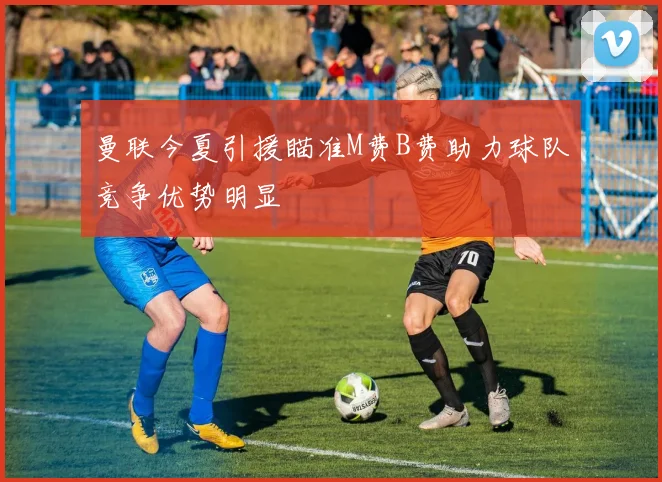 曼联今夏引援瞄准M费B费助力球队竞争优势明显