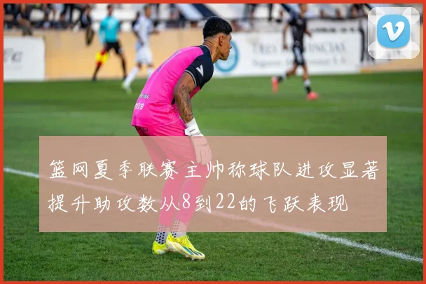 篮网夏季联赛主帅称球队进攻显著提升助攻数从8到22的飞跃表现