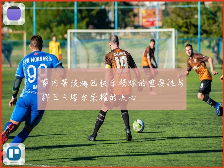 萨内蒂谈梅西快乐踢球的重要性与捍卫卡塔尔荣耀的决心