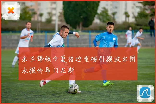 米兰锋线今夏将迎重磅引援波尔图未报价希门尼斯