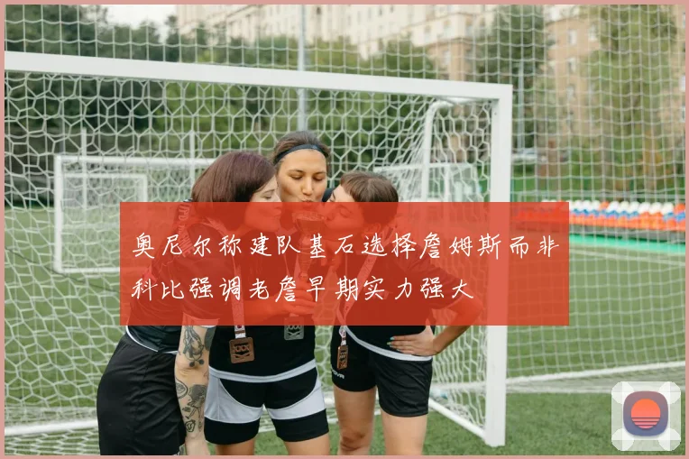 奥尼尔称建队基石选择詹姆斯而非科比强调老詹早期实力强大