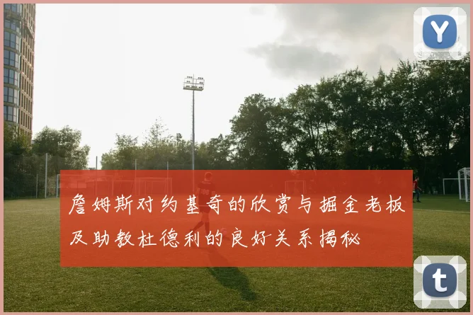 詹姆斯对约基奇的欣赏与掘金老板及助教杜德利的良好关系揭秘