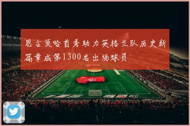 恩古莫哈首秀助力英格兰队历史新篇章成第1300名出场球员