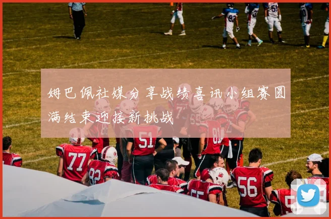 姆巴佩社媒分享战绩喜讯小组赛圆满结束迎接新挑战