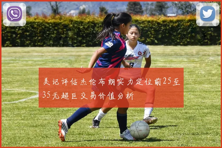 美记评估杰伦布朗实力定位前25至35无超巨交易价值分析