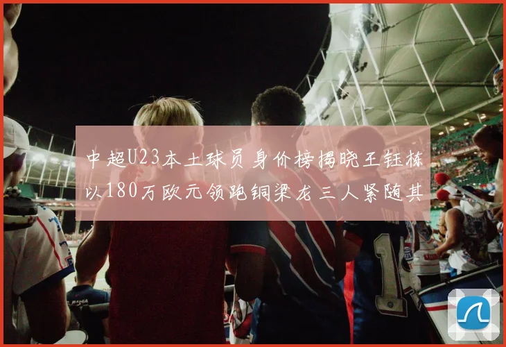 中超U23本土球员身价榜揭晓王钰栋以180万欧元领跑铜梁龙三人紧随其后