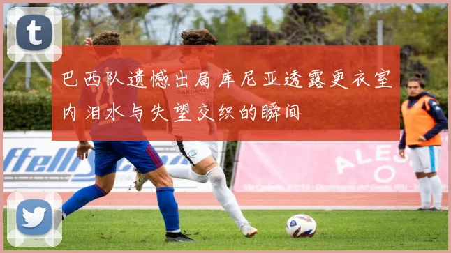 巴西队遗憾出局库尼亚透露更衣室内泪水与失望交织的瞬间