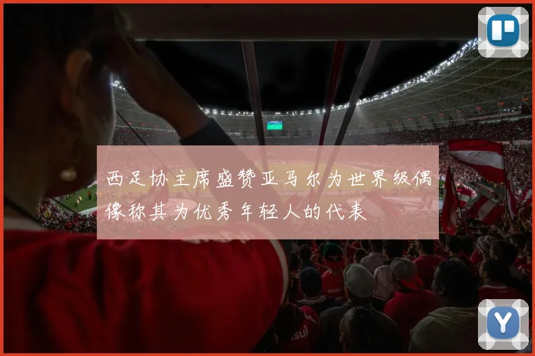 西足协主席盛赞亚马尔为世界级偶像称其为优秀年轻人的代表
